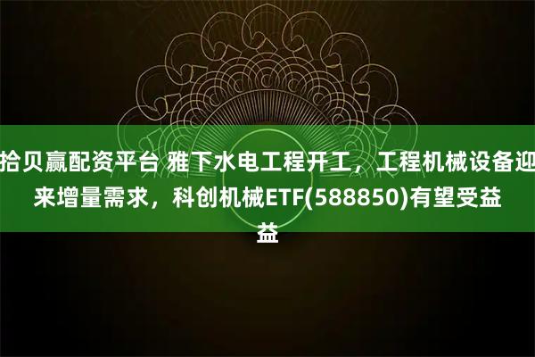 拾贝赢配资平台 雅下水电工程开工，工程机械设备迎来增量需求，科创机械ETF(588850)有望受益