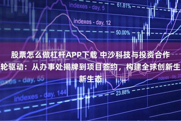股票怎么做杠杆APP下载 中沙科技与投资合作双轮驱动：从办事处揭牌到项目签约，构建全球创新生态