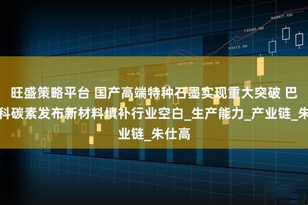 旺盛策略平台 国产高端特种石墨实现重大突破 巴中意科碳素发布新材料填补行业空白_生产能力_产业链_朱仕高