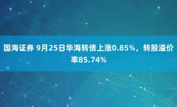 国海证券 9月25日华海转债上涨0.85%，转股溢价率85.74%