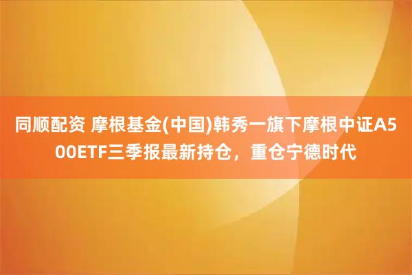同顺配资 摩根基金(中国)韩秀一旗下摩根中证A500ETF三季报最新持仓，重仓宁德时代