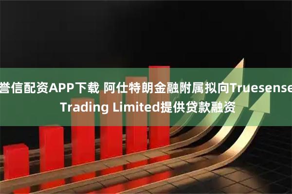 誉信配资APP下载 阿仕特朗金融附属拟向Truesense Trading Limited提供贷款融资