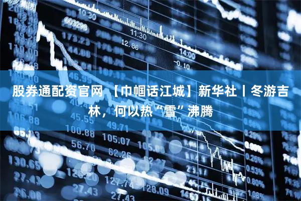 股券通配资官网 【巾帼话江城】新华社丨冬游吉林，何以热“雪”沸腾