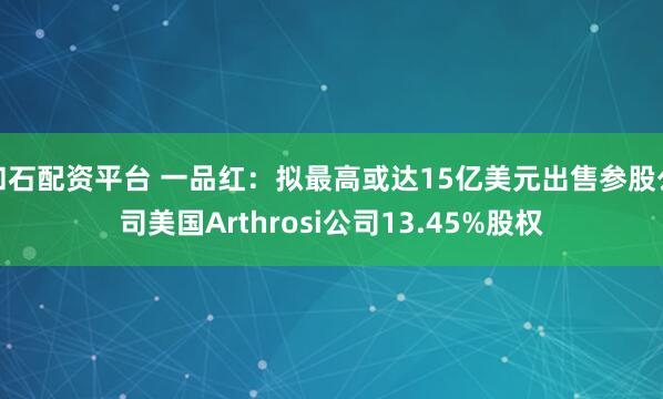 和石配资平台 一品红：拟最高或达15亿美元出售参股公司美国Arthrosi公司13.45%股权