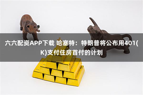 六六配资APP下载 哈塞特：特朗普将公布用401(K)支付住房首付的计划