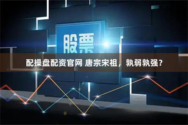 配操盘配资官网 唐宗宋祖，孰弱孰强？