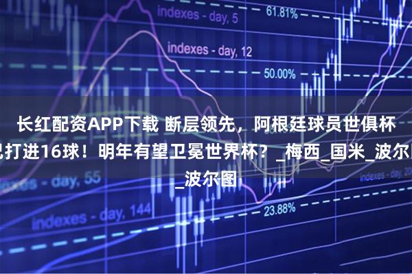 长红配资APP下载 断层领先，阿根廷球员世俱杯已打进16球！明年有望卫冕世界杯？_梅西_国米_波尔图