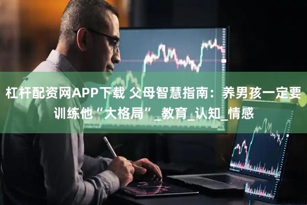 杠杆配资网APP下载 父母智慧指南：养男孩一定要训练他“大格局”_教育_认知_情感