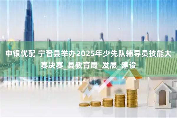 申银优配 宁晋县举办2025年少先队辅导员技能大赛决赛_县教育局_发展_建设