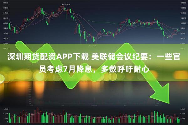 深圳期货配资APP下载 美联储会议纪要：一些官员考虑7月降息，多数呼吁耐心