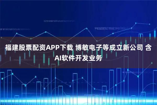 福建股票配资APP下载 博敏电子等成立新公司 含AI软件开发业务