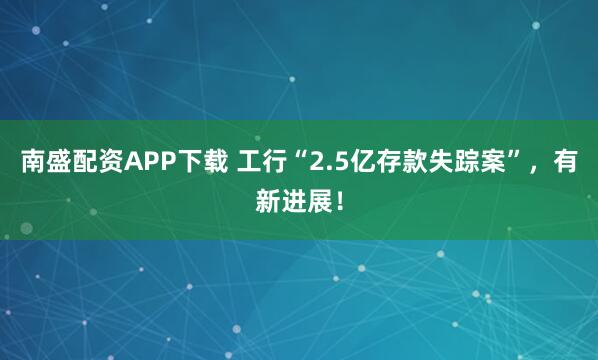 南盛配资APP下载 工行“2.5亿存款失踪案”，有新进展！