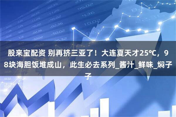 股来宝配资 别再挤三亚了！大连夏天才25℃，98块海胆饭堆成山，此生必去系列_酱汁_鲜味_焖子
