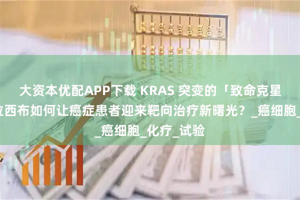大资本优配APP下载 KRAS 突变的「致命克星」：索托拉西布如何让癌症患者迎来靶向治疗新曙光？_癌细胞_化疗_试验