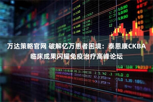 万达策略官网 破解亿万患者困境：泰恩康CKBA临床成果闪耀免疫治疗高峰论坛