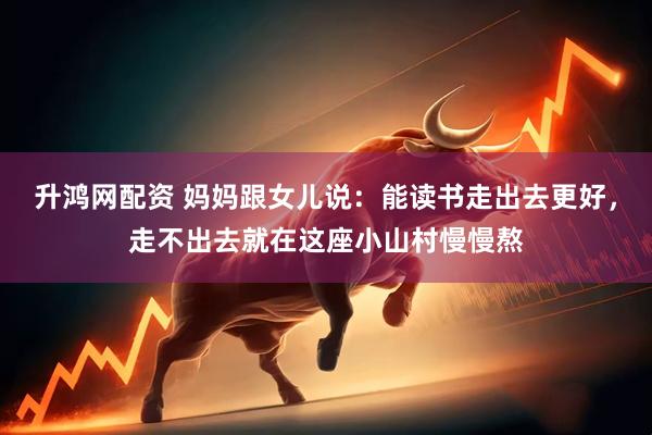 升鸿网配资 妈妈跟女儿说：能读书走出去更好，走不出去就在这座小山村慢慢熬